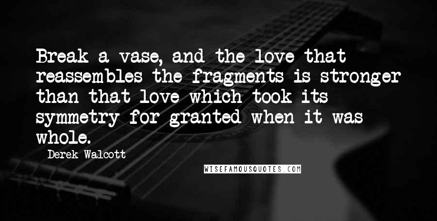 Derek Walcott Quotes: Break a vase, and the love that reassembles the fragments is stronger than that love which took its symmetry for granted when it was whole.