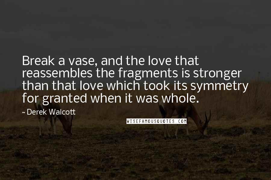 Derek Walcott Quotes: Break a vase, and the love that reassembles the fragments is stronger than that love which took its symmetry for granted when it was whole.