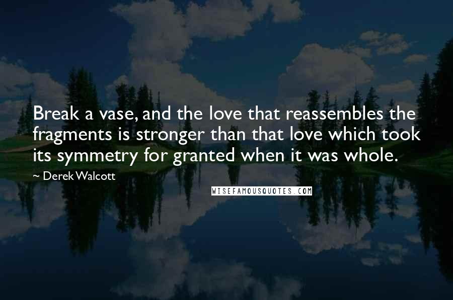Derek Walcott Quotes: Break a vase, and the love that reassembles the fragments is stronger than that love which took its symmetry for granted when it was whole.