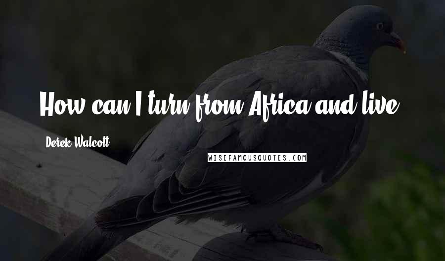 Derek Walcott Quotes: How can I turn from Africa and live?