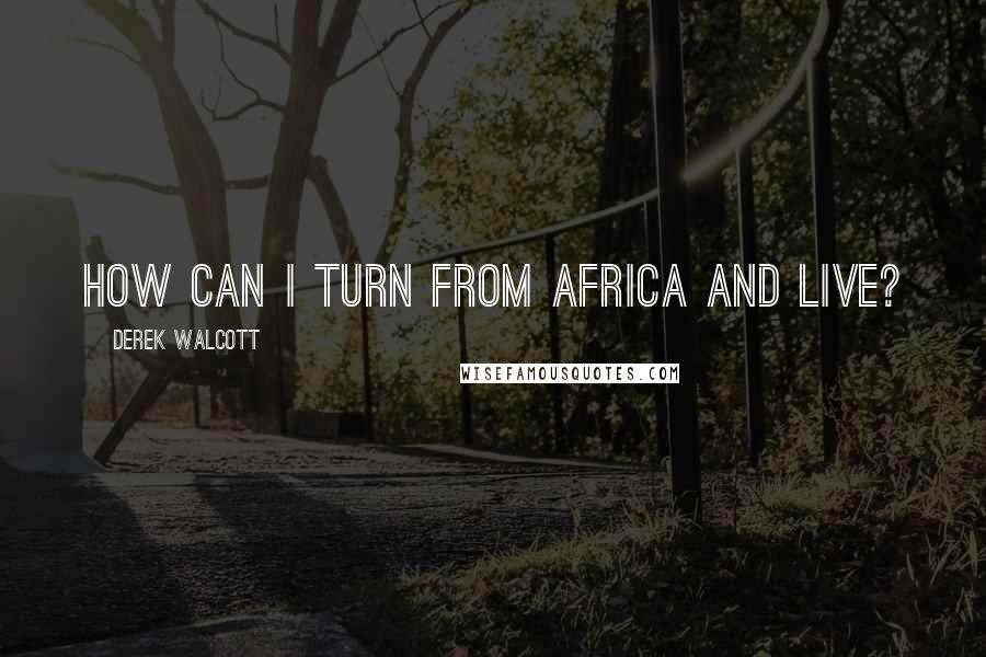 Derek Walcott Quotes: How can I turn from Africa and live?