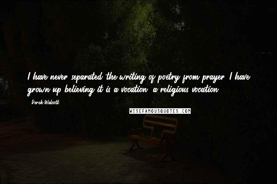 Derek Walcott Quotes: I have never separated the writing of poetry from prayer. I have grown up believing it is a vocation, a religious vocation.