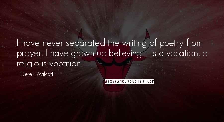 Derek Walcott Quotes: I have never separated the writing of poetry from prayer. I have grown up believing it is a vocation, a religious vocation.