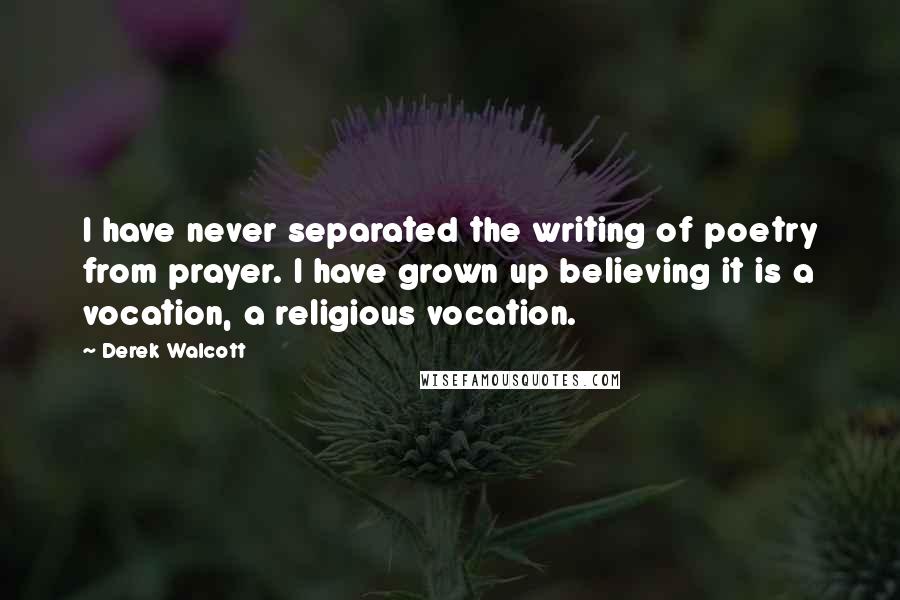 Derek Walcott Quotes: I have never separated the writing of poetry from prayer. I have grown up believing it is a vocation, a religious vocation.