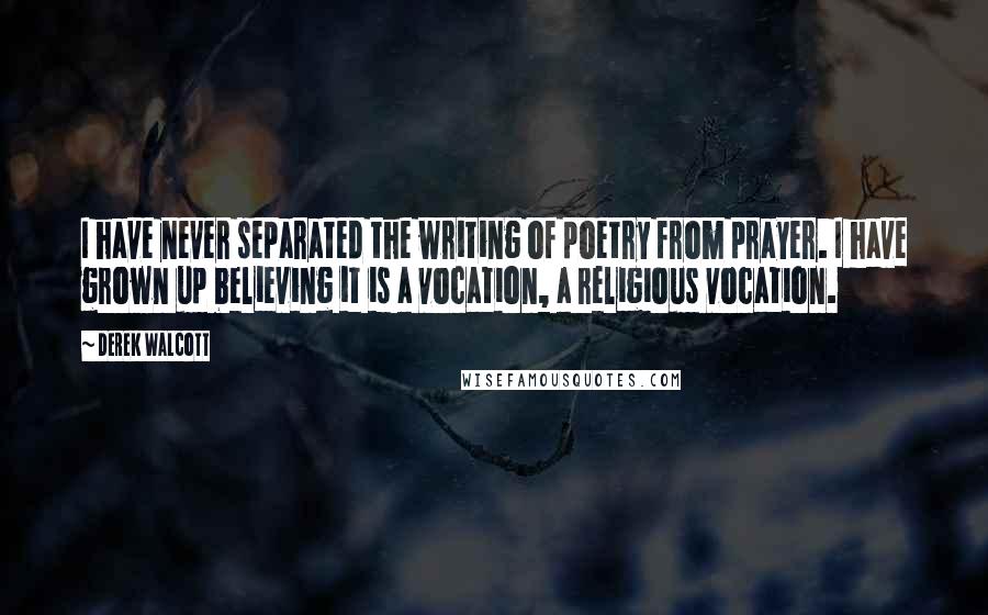 Derek Walcott Quotes: I have never separated the writing of poetry from prayer. I have grown up believing it is a vocation, a religious vocation.