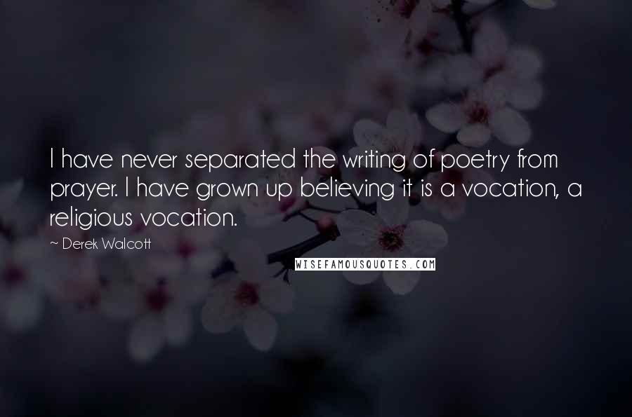 Derek Walcott Quotes: I have never separated the writing of poetry from prayer. I have grown up believing it is a vocation, a religious vocation.