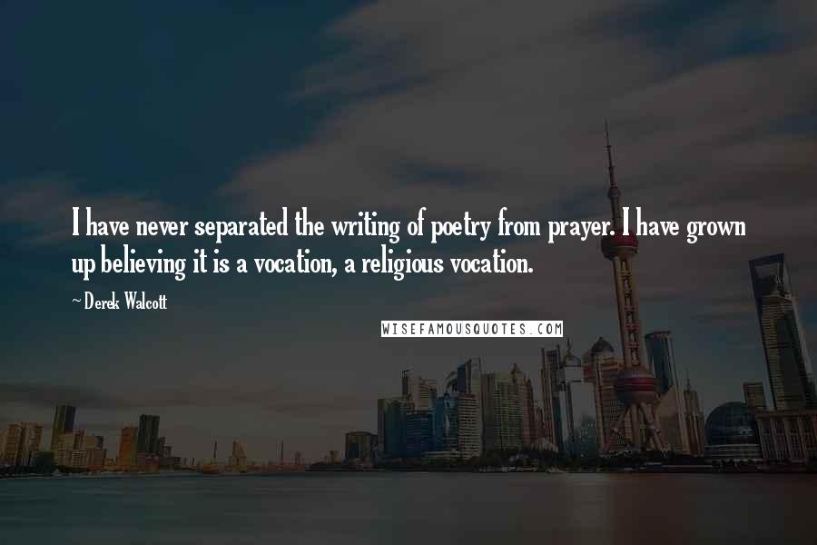 Derek Walcott Quotes: I have never separated the writing of poetry from prayer. I have grown up believing it is a vocation, a religious vocation.