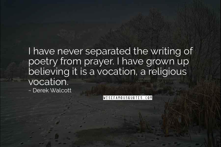 Derek Walcott Quotes: I have never separated the writing of poetry from prayer. I have grown up believing it is a vocation, a religious vocation.