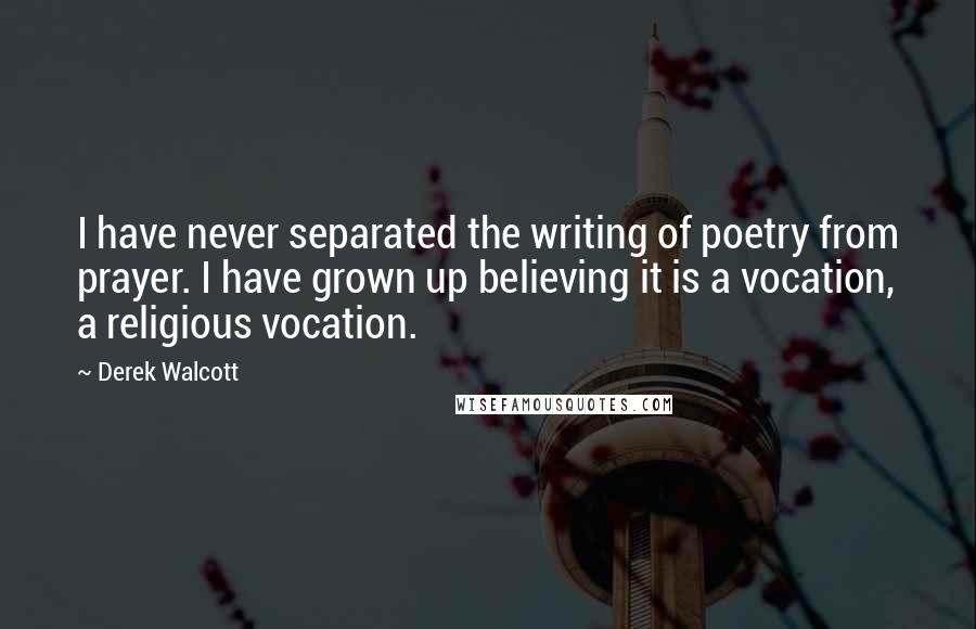 Derek Walcott Quotes: I have never separated the writing of poetry from prayer. I have grown up believing it is a vocation, a religious vocation.