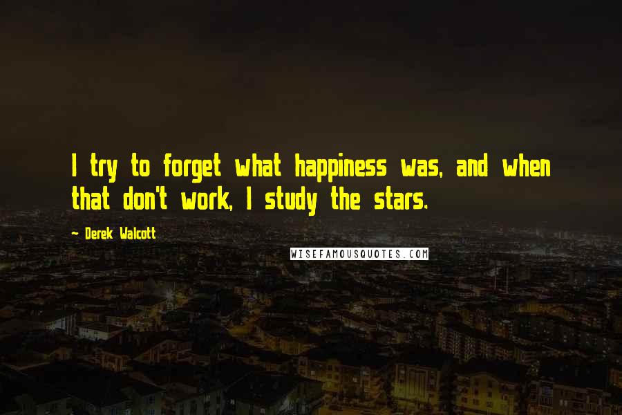 Derek Walcott Quotes: I try to forget what happiness was, and when that don't work, I study the stars.