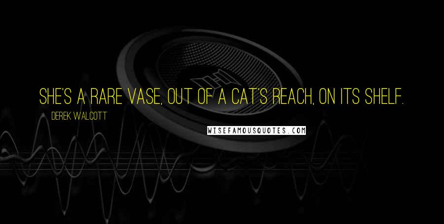 Derek Walcott Quotes: She's a rare vase, out of a cat's reach, on its shelf.