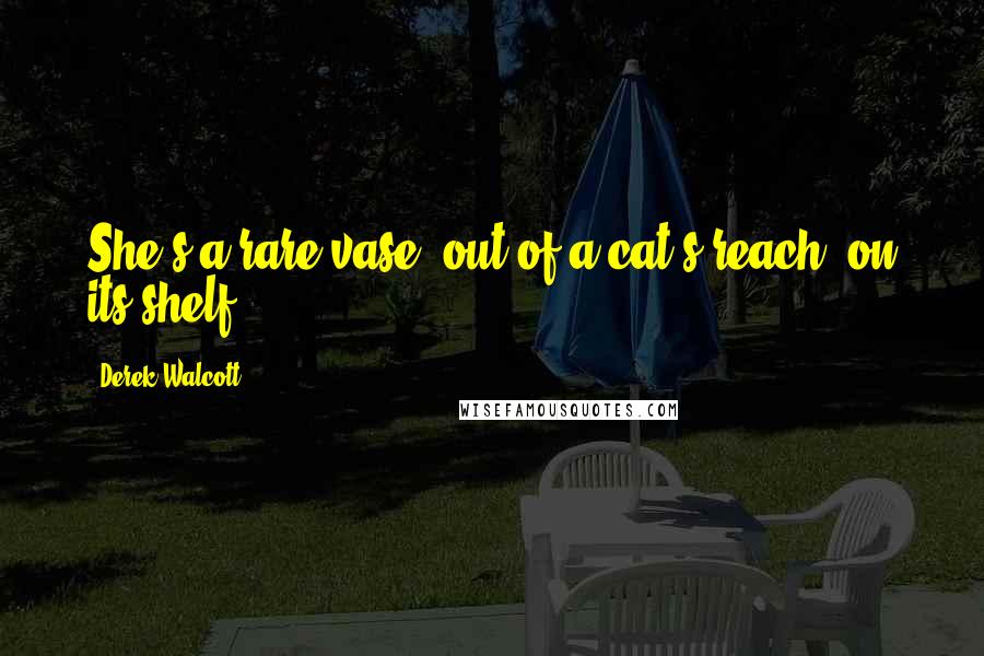 Derek Walcott Quotes: She's a rare vase, out of a cat's reach, on its shelf.