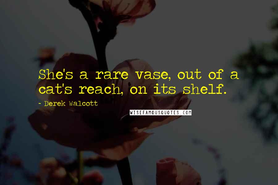 Derek Walcott Quotes: She's a rare vase, out of a cat's reach, on its shelf.