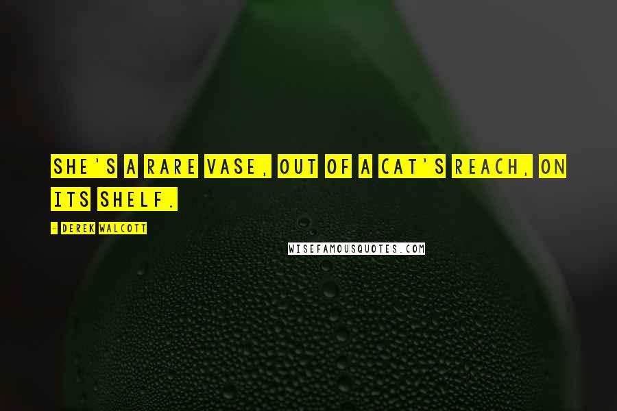 Derek Walcott Quotes: She's a rare vase, out of a cat's reach, on its shelf.