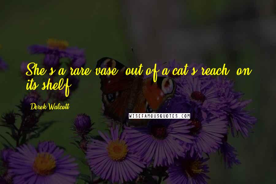 Derek Walcott Quotes: She's a rare vase, out of a cat's reach, on its shelf.