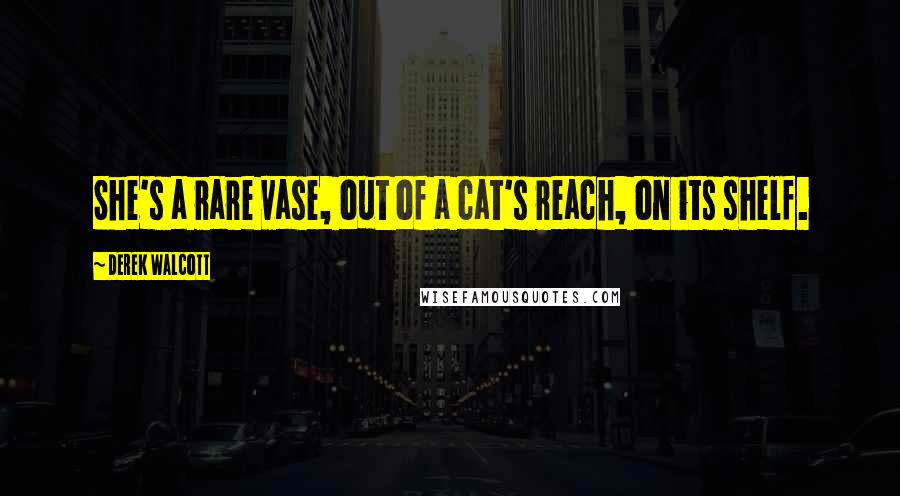 Derek Walcott Quotes: She's a rare vase, out of a cat's reach, on its shelf.