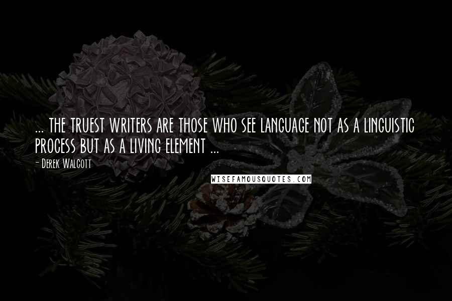 Derek Walcott Quotes: ... the truest writers are those who see language not as a linguistic process but as a living element ...