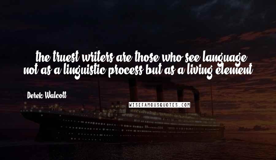 Derek Walcott Quotes: ... the truest writers are those who see language not as a linguistic process but as a living element ...