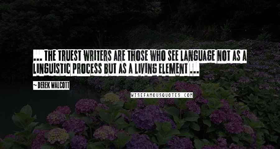 Derek Walcott Quotes: ... the truest writers are those who see language not as a linguistic process but as a living element ...