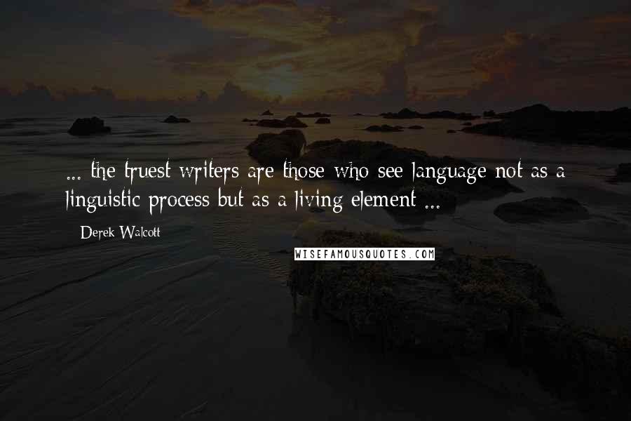 Derek Walcott Quotes: ... the truest writers are those who see language not as a linguistic process but as a living element ...