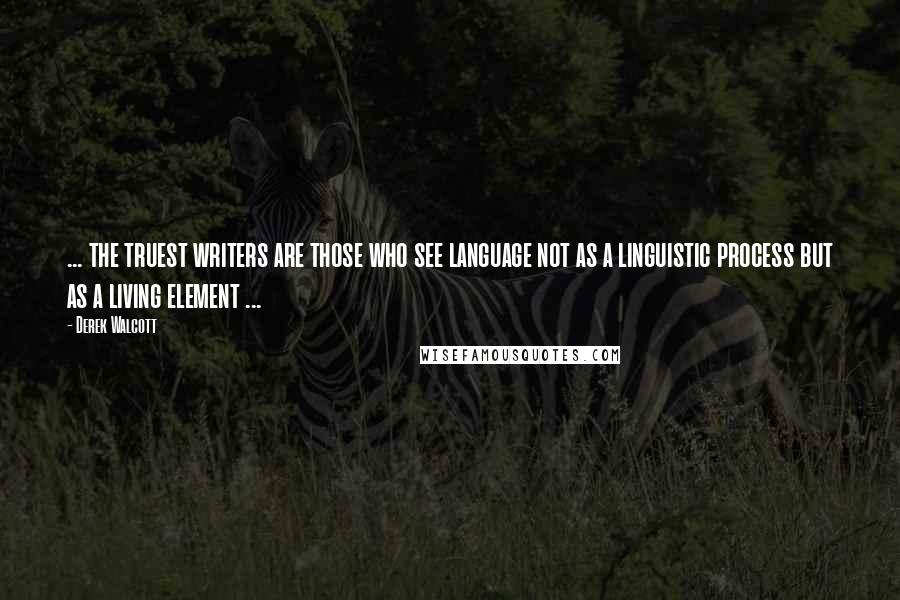 Derek Walcott Quotes: ... the truest writers are those who see language not as a linguistic process but as a living element ...