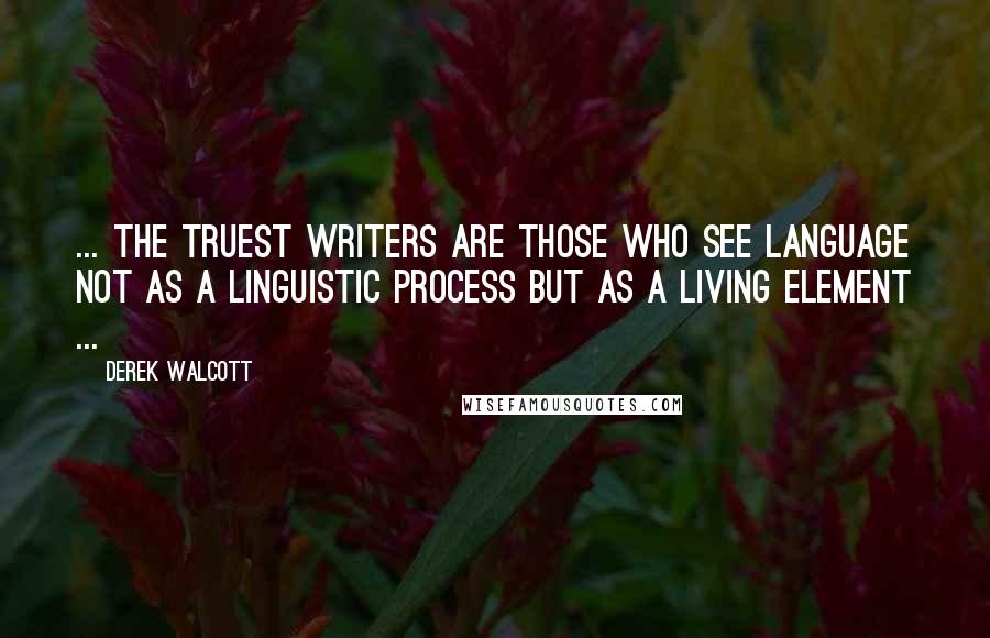 Derek Walcott Quotes: ... the truest writers are those who see language not as a linguistic process but as a living element ...