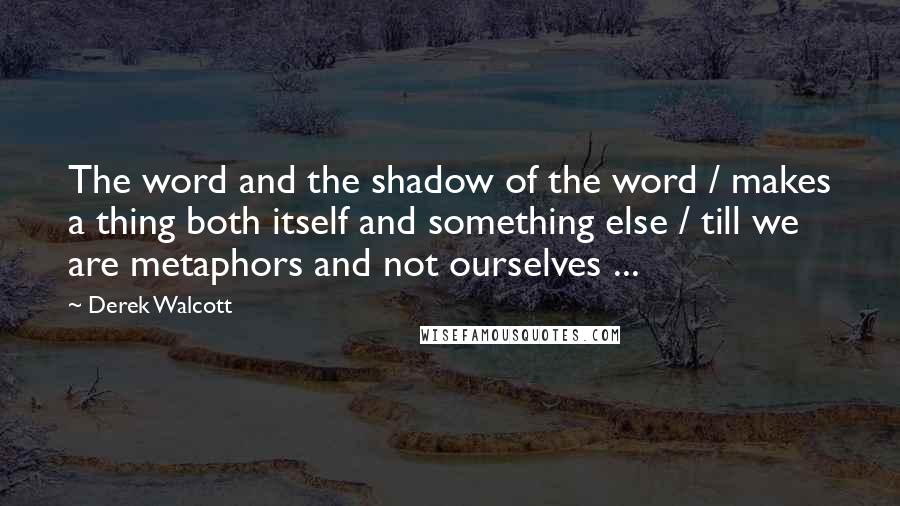 Derek Walcott Quotes: The word and the shadow of the word / makes a thing both itself and something else / till we are metaphors and not ourselves ...