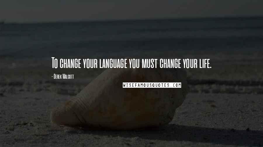 Derek Walcott Quotes: To change your language you must change your life.