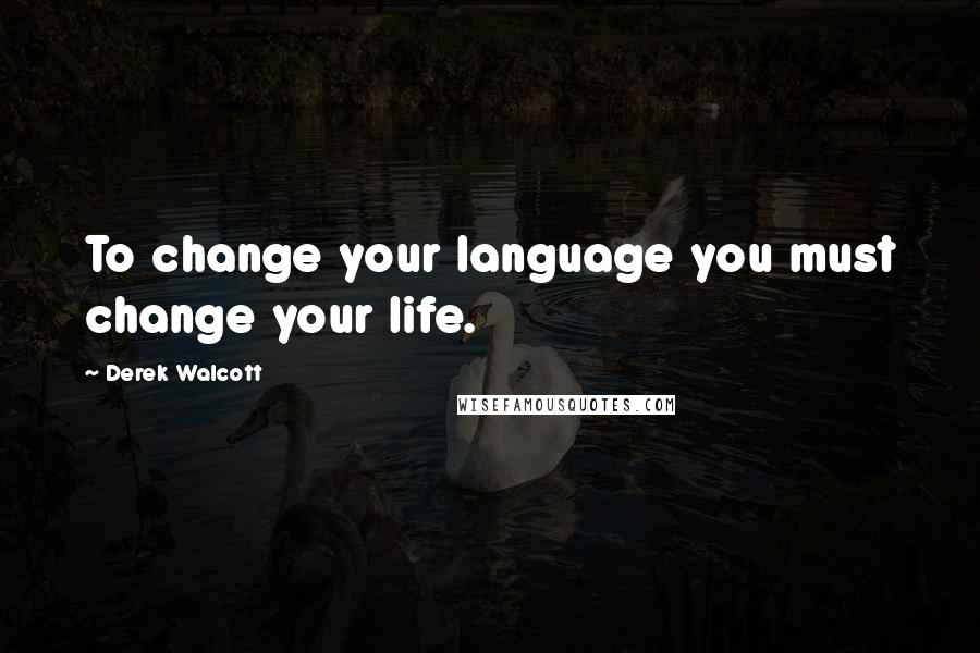 Derek Walcott Quotes: To change your language you must change your life.