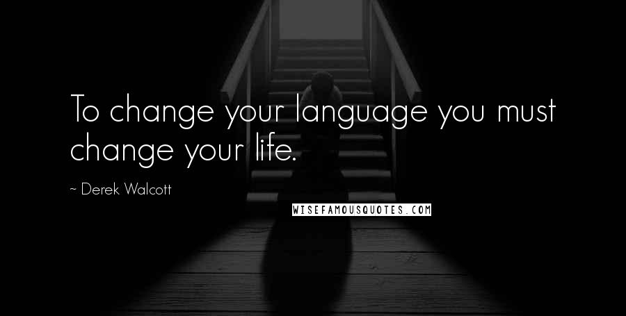 Derek Walcott Quotes: To change your language you must change your life.