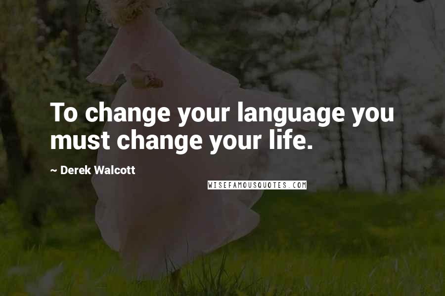 Derek Walcott Quotes: To change your language you must change your life.