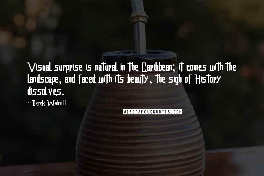 Derek Walcott Quotes: Visual surprise is natural in the Caribbean; it comes with the landscape, and faced with its beauty, the sigh of History dissolves.