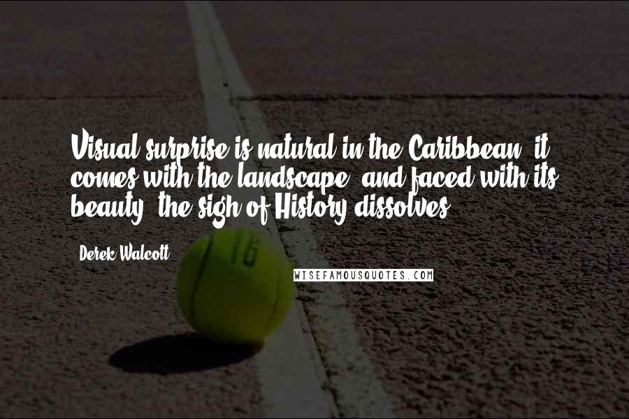 Derek Walcott Quotes: Visual surprise is natural in the Caribbean; it comes with the landscape, and faced with its beauty, the sigh of History dissolves.