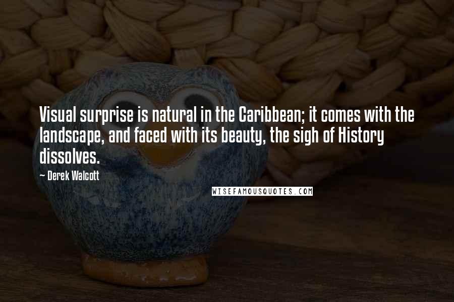 Derek Walcott Quotes: Visual surprise is natural in the Caribbean; it comes with the landscape, and faced with its beauty, the sigh of History dissolves.