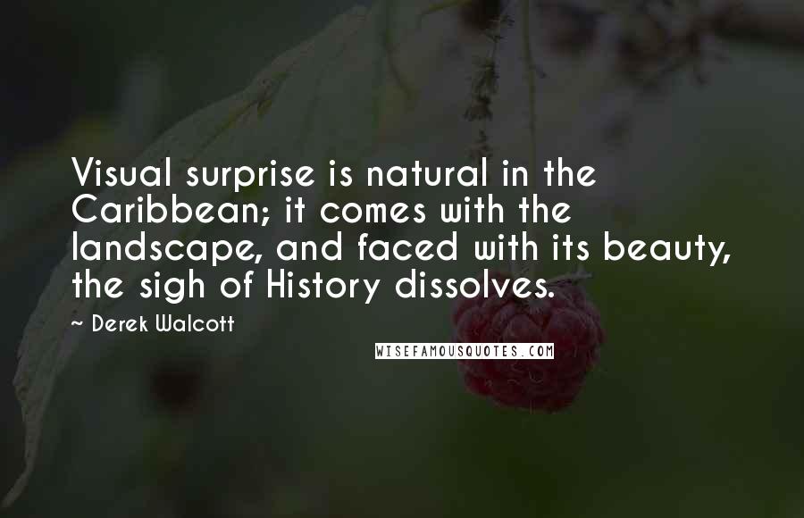 Derek Walcott Quotes: Visual surprise is natural in the Caribbean; it comes with the landscape, and faced with its beauty, the sigh of History dissolves.