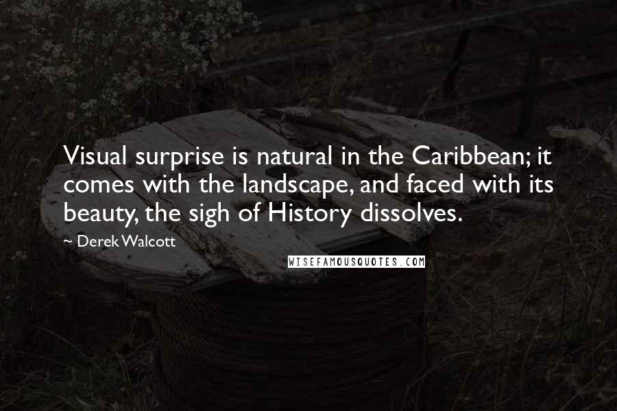 Derek Walcott Quotes: Visual surprise is natural in the Caribbean; it comes with the landscape, and faced with its beauty, the sigh of History dissolves.