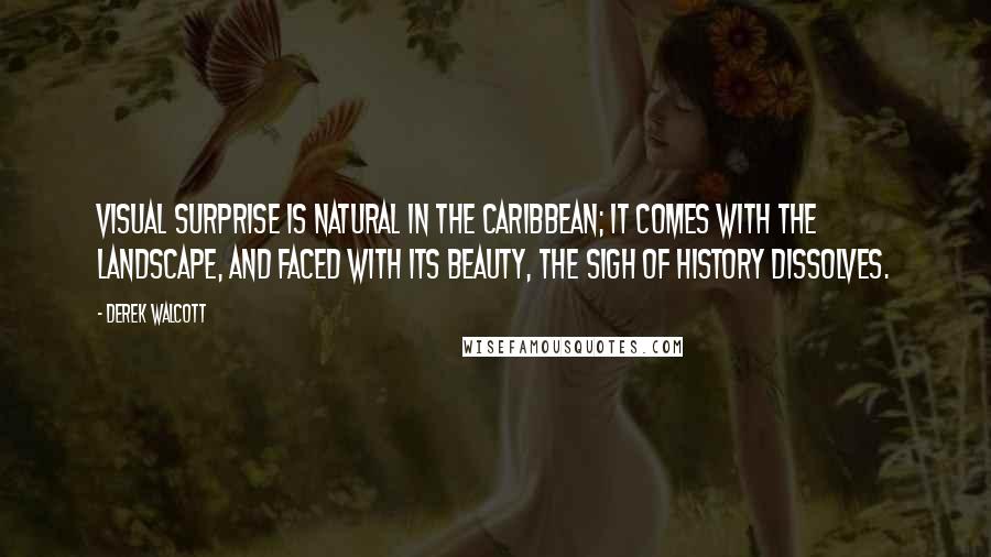 Derek Walcott Quotes: Visual surprise is natural in the Caribbean; it comes with the landscape, and faced with its beauty, the sigh of History dissolves.