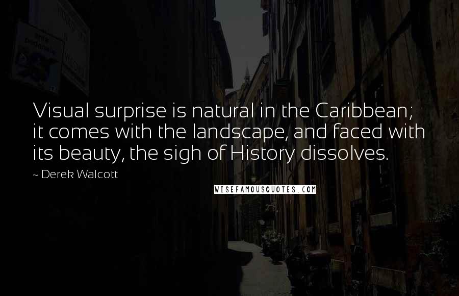 Derek Walcott Quotes: Visual surprise is natural in the Caribbean; it comes with the landscape, and faced with its beauty, the sigh of History dissolves.