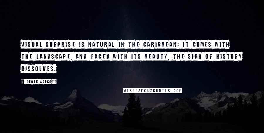 Derek Walcott Quotes: Visual surprise is natural in the Caribbean; it comes with the landscape, and faced with its beauty, the sigh of History dissolves.