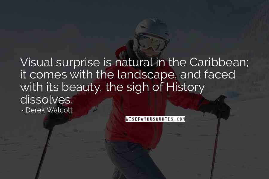 Derek Walcott Quotes: Visual surprise is natural in the Caribbean; it comes with the landscape, and faced with its beauty, the sigh of History dissolves.