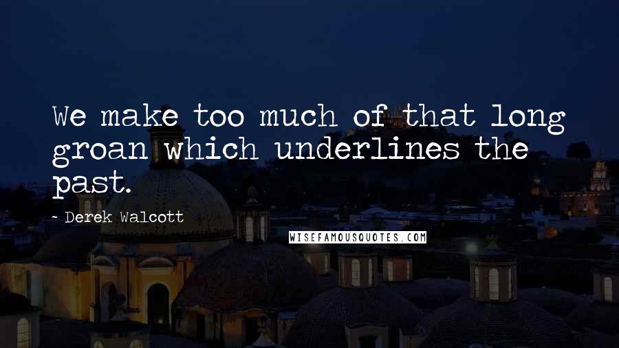 Derek Walcott Quotes: We make too much of that long groan which underlines the past.