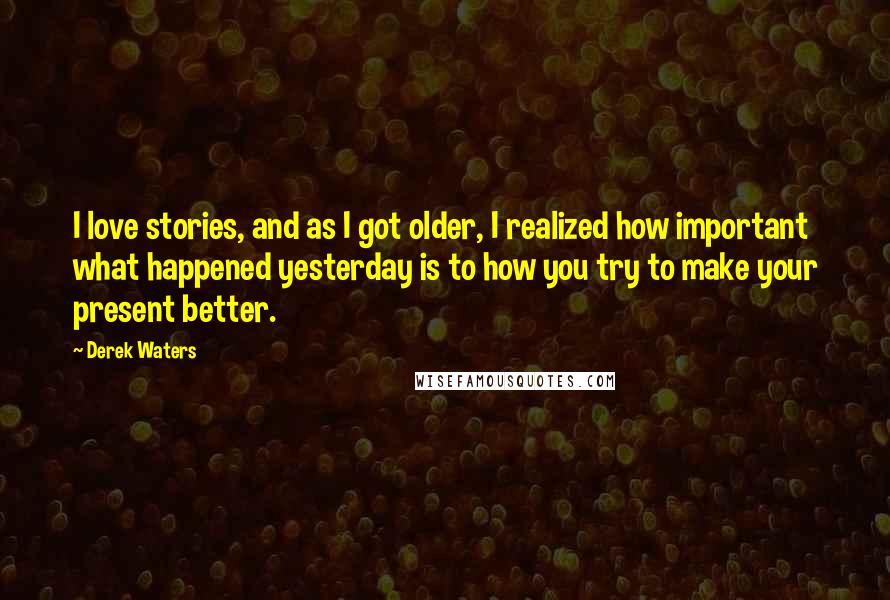 Derek Waters Quotes: I love stories, and as I got older, I realized how important what happened yesterday is to how you try to make your present better.