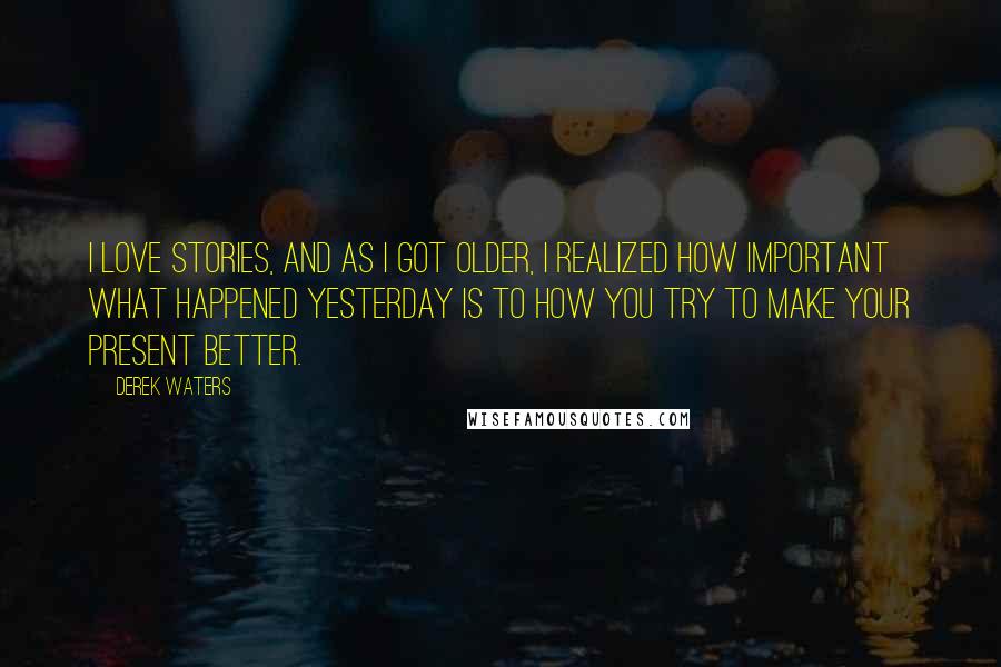 Derek Waters Quotes: I love stories, and as I got older, I realized how important what happened yesterday is to how you try to make your present better.