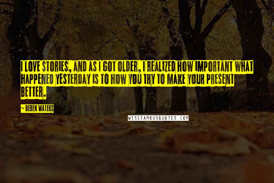 Derek Waters Quotes: I love stories, and as I got older, I realized how important what happened yesterday is to how you try to make your present better.