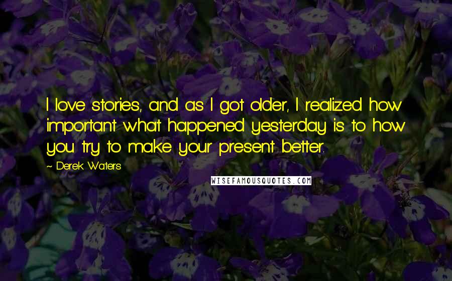 Derek Waters Quotes: I love stories, and as I got older, I realized how important what happened yesterday is to how you try to make your present better.