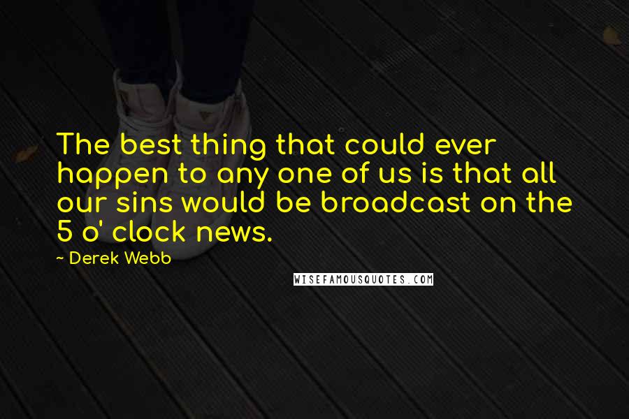 Derek Webb Quotes: The best thing that could ever happen to any one of us is that all our sins would be broadcast on the 5 o' clock news.