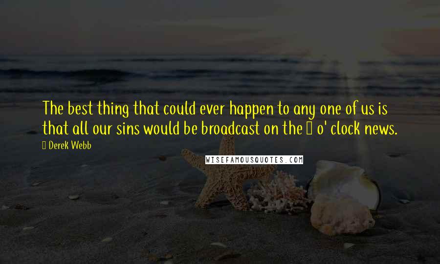 Derek Webb Quotes: The best thing that could ever happen to any one of us is that all our sins would be broadcast on the 5 o' clock news.