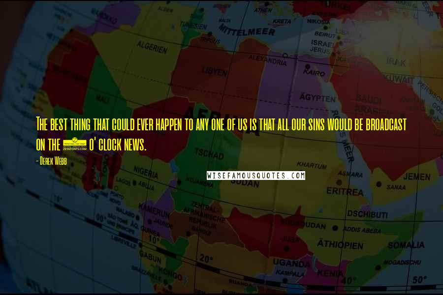 Derek Webb Quotes: The best thing that could ever happen to any one of us is that all our sins would be broadcast on the 5 o' clock news.