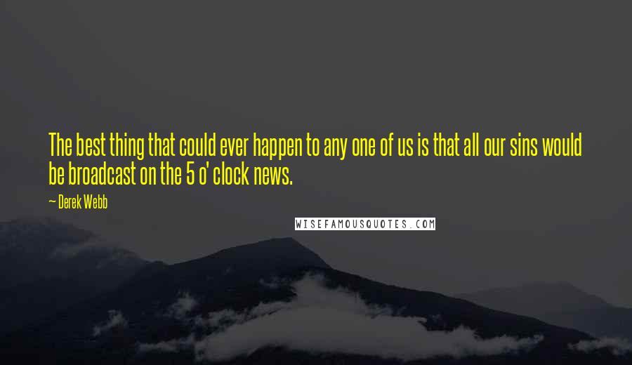 Derek Webb Quotes: The best thing that could ever happen to any one of us is that all our sins would be broadcast on the 5 o' clock news.