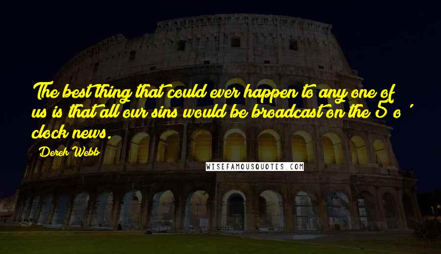 Derek Webb Quotes: The best thing that could ever happen to any one of us is that all our sins would be broadcast on the 5 o' clock news.
